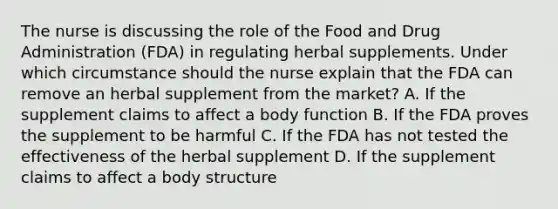 The nurse is discussing the role of the Food and Drug Administration​ (FDA) in regulating herbal supplements. Under which circumstance should the nurse explain that the FDA can remove an herbal supplement from the​ market? A. If the supplement claims to affect a body function B. If the FDA proves the supplement to be harmful C. If the FDA has not tested the effectiveness of the herbal supplement D. If the supplement claims to affect a body structure