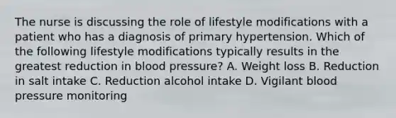 The nurse is discussing the role of lifestyle modifications with a patient who has a diagnosis of primary hypertension. Which of the following lifestyle modifications typically results in the greatest reduction in blood pressure? A. Weight loss B. Reduction in salt intake C. Reduction alcohol intake D. Vigilant blood pressure monitoring