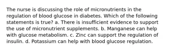 The nurse is discussing the role of micronutrients in the regulation of blood glucose in diabetes. Which of the following statements is true? a. There is insufficient evidence to support the use of micronutrient supplements. b. Manganese can help with glucose metabolism. c. Zinc can support the regulation of insulin. d. Potassium can help with blood glucose regulation.