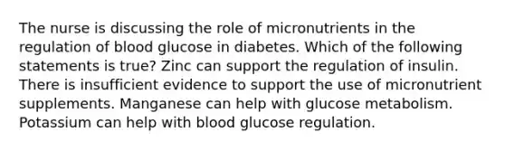 The nurse is discussing the role of micronutrients in the regulation of blood glucose in diabetes. Which of the following statements is true? Zinc can support the regulation of insulin. There is insufficient evidence to support the use of micronutrient supplements. Manganese can help with glucose metabolism. Potassium can help with blood glucose regulation.