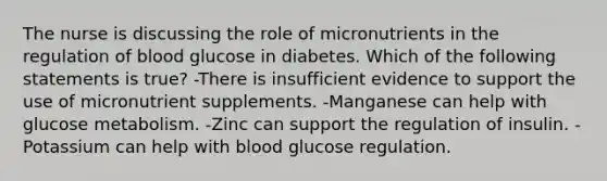 The nurse is discussing the role of micronutrients in the regulation of blood glucose in diabetes. Which of the following statements is true? -There is insufficient evidence to support the use of micronutrient supplements. -Manganese can help with glucose metabolism. -Zinc can support the regulation of insulin. -Potassium can help with blood glucose regulation.