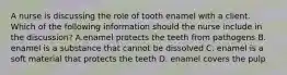 A nurse is discussing the role of tooth enamel with a client. Which of the following information should the nurse include in the discussion? A.enamel protects the teeth from pathogens B. enamel is a substance that cannot be dissolved C. enamel is a soft material that protects the teeth D. enamel covers the pulp