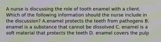 A nurse is discussing the role of tooth enamel with a client. Which of the following information should the nurse include in the discussion? A.enamel protects the teeth from pathogens B. enamel is a substance that cannot be dissolved C. enamel is a soft material that protects the teeth D. enamel covers the pulp