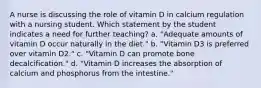 A nurse is discussing the role of vitamin D in calcium regulation with a nursing student. Which statement by the student indicates a need for further teaching? a. "Adequate amounts of vitamin D occur naturally in the diet." b. "Vitamin D3 is preferred over vitamin D2." c. "Vitamin D can promote bone decalcification." d. "Vitamin D increases the absorption of calcium and phosphorus from the intestine."