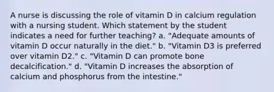 A nurse is discussing the role of vitamin D in calcium regulation with a nursing student. Which statement by the student indicates a need for further teaching? a. "Adequate amounts of vitamin D occur naturally in the diet." b. "Vitamin D3 is preferred over vitamin D2." c. "Vitamin D can promote bone decalcification." d. "Vitamin D increases the absorption of calcium and phosphorus from the intestine."