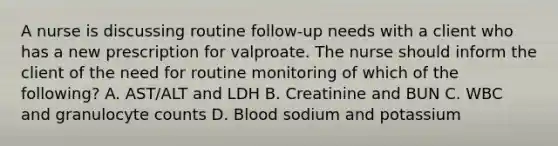 A nurse is discussing routine follow‐up needs with a client who has a new prescription for valproate. The nurse should inform the client of the need for routine monitoring of which of the following? A. AST/ALT and LDH B. Creatinine and BUN C. WBC and granulocyte counts D. Blood sodium and potassium