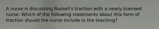 A nurse is discussing Russell's traction with a newly licensed nurse. Which of the following statements about this form of traction should the nurse include in the teaching?