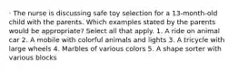 · The nurse is discussing safe toy selection for a 13-month-old child with the parents. Which examples stated by the parents would be appropriate? Select all that apply. 1. A ride on animal car 2. A mobile with colorful animals and lights 3. A tricycle with large wheels 4. Marbles of various colors 5. A shape sorter with various blocks