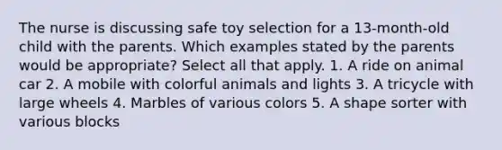 The nurse is discussing safe toy selection for a 13-month-old child with the parents. Which examples stated by the parents would be appropriate? Select all that apply. 1. A ride on animal car 2. A mobile with colorful animals and lights 3. A tricycle with large wheels 4. Marbles of various colors 5. A shape sorter with various blocks