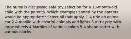 The nurse is discussing safe toy selection for a 13-month-old child with the parents. Which examples stated by the parents would be appropriate? Select all that apply. 1.A ride on animal car 2.A mobile with colorful animals and lights 3.A tricycle with large wheels 4.Marbles of various colors 5.A shape sorter with various blocks