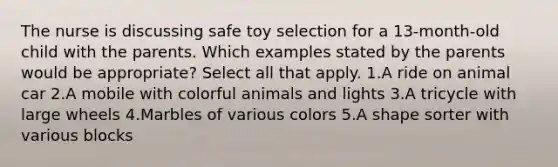 The nurse is discussing safe toy selection for a 13-month-old child with the parents. Which examples stated by the parents would be appropriate? Select all that apply. 1.A ride on animal car 2.A mobile with colorful animals and lights 3.A tricycle with large wheels 4.Marbles of various colors 5.A shape sorter with various blocks