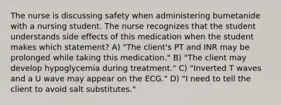 The nurse is discussing safety when administering bumetanide with a nursing student. The nurse recognizes that the student understands side effects of this medication when the student makes which statement? A) "The client's PT and INR may be prolonged while taking this medication." B) "The client may develop hypoglycemia during treatment." C) "Inverted T waves and a U wave may appear on the ECG." D) "I need to tell the client to avoid salt substitutes."