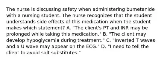 The nurse is discussing safety when administering bumetanide with a nursing student. The nurse recognizes that the student understands side effects of this medication when the student makes which statement? A. "The client's PT and INR may be prolonged while taking this medication." B. "The client may develop hypoglycemia during treatment." C. "Inverted T waves and a U wave may appear on the ECG." D. "I need to tell the client to avoid salt substitutes."