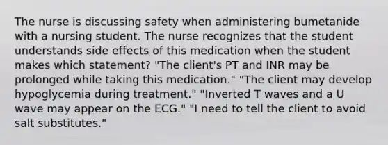 The nurse is discussing safety when administering bumetanide with a nursing student. The nurse recognizes that the student understands side effects of this medication when the student makes which statement? "The client's PT and INR may be prolonged while taking this medication." "The client may develop hypoglycemia during treatment." "Inverted T waves and a U wave may appear on the ECG." "I need to tell the client to avoid salt substitutes."