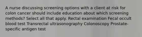 A nurse discussing screening options with a client at risk for colon cancer should include education about which screening methods? Select all that apply. Rectal examination Fecal occult blood test Transrectal ultrasonography Colonoscopy Prostate-specific antigen test