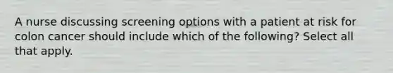 A nurse discussing screening options with a patient at risk for colon cancer should include which of the following? Select all that apply.