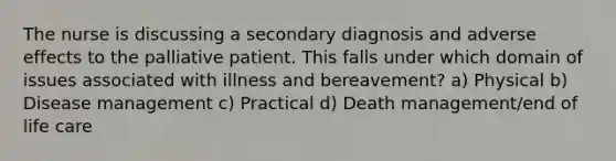 The nurse is discussing a secondary diagnosis and adverse effects to the palliative patient. This falls under which domain of issues associated with illness and bereavement? a) Physical b) Disease management c) Practical d) Death management/end of life care