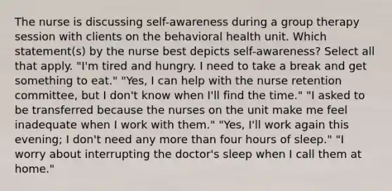 The nurse is discussing self-awareness during a group therapy session with clients on the behavioral health unit. Which statement(s) by the nurse best depicts self-awareness? Select all that apply. "I'm tired and hungry. I need to take a break and get something to eat." "Yes, I can help with the nurse retention committee, but I don't know when I'll find the time." "I asked to be transferred because the nurses on the unit make me feel inadequate when I work with them." "Yes, I'll work again this evening; I don't need any more than four hours of sleep." "I worry about interrupting the doctor's sleep when I call them at home."