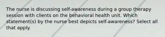 The nurse is discussing self-awareness during a group therapy session with clients on the behavioral health unit. Which statement(s) by the nurse best depicts self-awareness? Select all that apply.