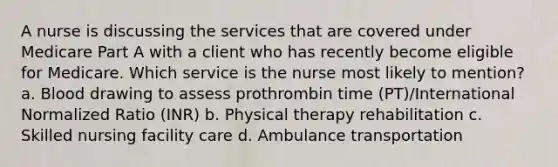 A nurse is discussing the services that are covered under Medicare Part A with a client who has recently become eligible for Medicare. Which service is the nurse most likely to mention? a. Blood drawing to assess prothrombin time (PT)/International Normalized Ratio (INR) b. Physical therapy rehabilitation c. Skilled nursing facility care d. Ambulance transportation