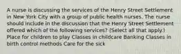 A nurse is discussing the services of the Henry Street Settlement in New York City with a group of public health nurses. The nurse should include in the discussion that the Henry Street Settlement offered which of the following services? (Select all that apply.) Place for children to play Classes in childcare Banking Classes in birth control methods Care for the sick