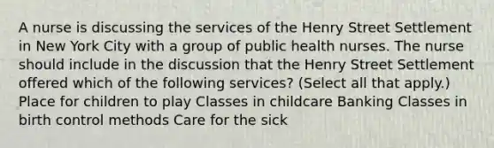 A nurse is discussing the services of the Henry Street Settlement in New York City with a group of public health nurses. The nurse should include in the discussion that the Henry Street Settlement offered which of the following services? (Select all that apply.) Place for children to play Classes in childcare Banking Classes in birth control methods Care for the sick