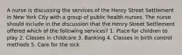 A nurse is discussing the services of the Henry Street Settlement in New York City with a group of public health nurses. The nurse should include in the discussion that the Henry Street Settlement offered which of the following services? 1. Place for children to play 2. Classes in childcare 3. Banking 4. Classes in birth control methods 5. Care for the sick