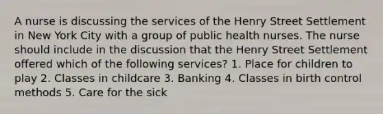 A nurse is discussing the services of the Henry Street Settlement in New York City with a group of public health nurses. The nurse should include in the discussion that the Henry Street Settlement offered which of the following services? 1. Place for children to play 2. Classes in childcare 3. Banking 4. Classes in birth control methods 5. Care for the sick