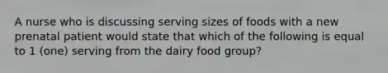 A nurse who is discussing serving sizes of foods with a new prenatal patient would state that which of the following is equal to 1 (one) serving from the dairy food group?