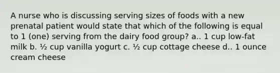 A nurse who is discussing serving sizes of foods with a new prenatal patient would state that which of the following is equal to 1 (one) serving from the dairy food group? a.. 1 cup low-fat milk b. ½ cup vanilla yogurt c. ½ cup cottage cheese d.. 1 ounce cream cheese