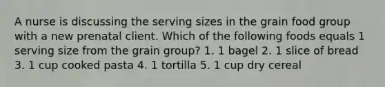 A nurse is discussing the serving sizes in the grain food group with a new prenatal client. Which of the following foods equals 1 serving size from the grain group? 1. 1 bagel 2. 1 slice of bread 3. 1 cup cooked pasta 4. 1 tortilla 5. 1 cup dry cereal