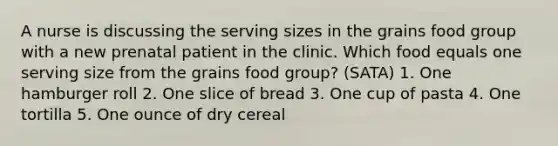 A nurse is discussing the serving sizes in the grains food group with a new prenatal patient in the clinic. Which food equals one serving size from the grains food group? (SATA) 1. One hamburger roll 2. One slice of bread 3. One cup of pasta 4. One tortilla 5. One ounce of dry cereal