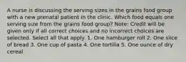 A nurse is discussing the serving sizes in the grains food group with a new prenatal patient in the clinic. Which food equals one serving size from the grains food group? Note: Credit will be given only if all correct choices and no incorrect choices are selected. Select all that apply. 1. One hamburger roll 2. One slice of bread 3. One cup of pasta 4. One tortilla 5. One ounce of dry cereal