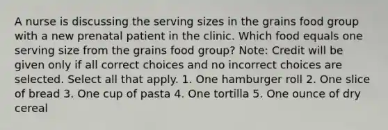 A nurse is discussing the serving sizes in the grains food group with a new prenatal patient in the clinic. Which food equals one serving size from the grains food group? Note: Credit will be given only if all correct choices and no incorrect choices are selected. Select all that apply. 1. One hamburger roll 2. One slice of bread 3. One cup of pasta 4. One tortilla 5. One ounce of dry cereal