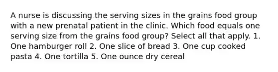 A nurse is discussing the serving sizes in the grains food group with a new prenatal patient in the clinic. Which food equals one serving size from the grains food group? Select all that apply. 1. One hamburger roll 2. One slice of bread 3. One cup cooked pasta 4. One tortilla 5. One ounce dry cereal