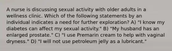 A nurse is discussing sexual activity with older adults in a wellness clinic. Which of the following statements by an individual indicates a need for further exploration? A) "I know my diabetes can affect my sexual activity." B) "My husband has an enlarged prostate." C) "I use Premarin cream to help with vaginal dryness." D) "I will not use petroleum jelly as a lubricant."