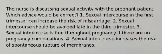 The nurse is discussing sexual activity with the pregnant patient. Which advice would be correct? 1. Sexual intercourse in the first trimester can increase the risk of miscarriage. 2. Sexual intercourse should be avoided late in the third trimester. 3. Sexual intercourse is fine throughout pregnancy if there are no pregnancy complications. 4. Sexual intercourse increases the risk of spontaneous rupture of membranes.