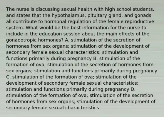 The nurse is discussing sexual health with high school students, and states that the hypothalamus, pituitary gland, and gonads all contribute to hormonal regulation of the female reproductive system. What would be the best information for the nurse to include in the education session about the main effects of the gonadotropic hormones? A. stimulation of the secretion of hormones from sex organs; stimulation of the development of secondary female sexual characteristics; stimulation and functions primarily during pregnancy B. stimulation of the formation of ova; stimulation of the secretion of hormones from sex organs; stimulation and functions primarily during pregnancy C. stimulation of the formation of ova; stimulation of the development of secondary female sexual characteristics; stimulation and functions primarily during pregnancy D. stimulation of the formation of ova; stimulation of the secretion of hormones from sex organs; stimulation of the development of secondary female sexual characteristics