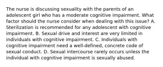 The nurse is discussing sexuality with the parents of an adolescent girl who has a moderate cognitive impairment. What factor should the nurse consider when dealing with this issue? A. Sterilization is recommended for any adolescent with cognitive impairment. B. Sexual drive and interest are very limited in individuals with cognitive impairment. C. Individuals with cognitive impairment need a well-defined, concrete code of sexual conduct. D. Sexual intercourse rarely occurs unless the individual with cognitive impairment is sexually abused.