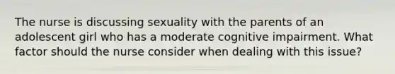 The nurse is discussing sexuality with the parents of an adolescent girl who has a moderate cognitive impairment. What factor should the nurse consider when dealing with this issue?