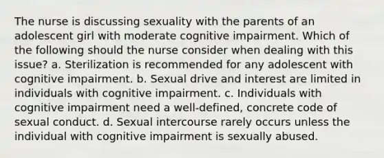 The nurse is discussing sexuality with the parents of an adolescent girl with moderate cognitive impairment. Which of the following should the nurse consider when dealing with this issue? a. Sterilization is recommended for any adolescent with cognitive impairment. b. Sexual drive and interest are limited in individuals with cognitive impairment. c. Individuals with cognitive impairment need a well-defined, concrete code of sexual conduct. d. Sexual intercourse rarely occurs unless the individual with cognitive impairment is sexually abused.