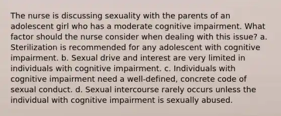 The nurse is discussing sexuality with the parents of an adolescent girl who has a moderate cognitive impairment. What factor should the nurse consider when dealing with this issue? a. Sterilization is recommended for any adolescent with cognitive impairment. b. Sexual drive and interest are very limited in individuals with cognitive impairment. c. Individuals with cognitive impairment need a well-defined, concrete code of sexual conduct. d. Sexual intercourse rarely occurs unless the individual with cognitive impairment is sexually abused.