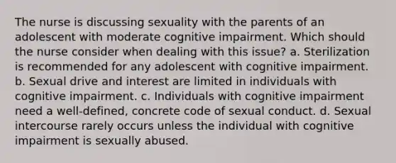 The nurse is discussing sexuality with the parents of an adolescent with moderate cognitive impairment. Which should the nurse consider when dealing with this issue? a. Sterilization is recommended for any adolescent with cognitive impairment. b. Sexual drive and interest are limited in individuals with cognitive impairment. c. Individuals with cognitive impairment need a well-defined, concrete code of sexual conduct. d. Sexual intercourse rarely occurs unless the individual with cognitive impairment is sexually abused.