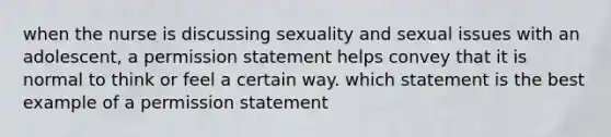 when the nurse is discussing sexuality and sexual issues with an adolescent, a permission statement helps convey that it is normal to think or feel a certain way. which statement is the best example of a permission statement