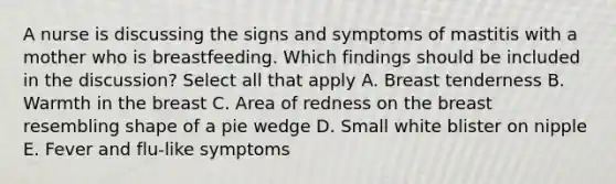 A nurse is discussing the signs and symptoms of mastitis with a mother who is breastfeeding. Which findings should be included in the discussion? Select all that apply A. Breast tenderness B. Warmth in the breast C. Area of redness on the breast resembling shape of a pie wedge D. Small white blister on nipple E. Fever and flu-like symptoms