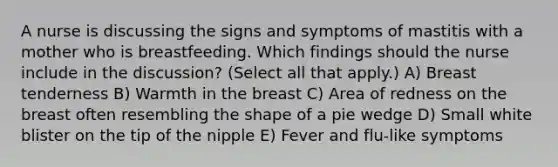 A nurse is discussing the signs and symptoms of mastitis with a mother who is breastfeeding. Which findings should the nurse include in the discussion? (Select all that apply.) A) Breast tenderness B) Warmth in the breast C) Area of redness on the breast often resembling the shape of a pie wedge D) Small white blister on the tip of the nipple E) Fever and flu-like symptoms