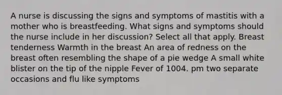 A nurse is discussing the signs and symptoms of mastitis with a mother who is breastfeeding. What signs and symptoms should the nurse include in her discussion? Select all that apply. Breast tenderness Warmth in the breast An area of redness on the breast often resembling the shape of a pie wedge A small white blister on the tip of the nipple Fever of 1004. pm two separate occasions and flu like symptoms