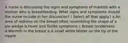 A nurse is discussing the signs and symptoms of mastitis with a mother who is breastfeeding. What signs and symptoms should the nurse include in her discussion? ( Select all that apply.) a.An area of redness on the breast often resembling the shape of a pie wedge b.Fever and flulike symptoms c.Breast tenderness d.Warmth in the breast e.A small white blister on the tip of the nipple