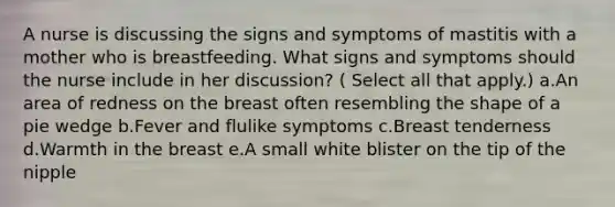 A nurse is discussing the signs and symptoms of mastitis with a mother who is breastfeeding. What signs and symptoms should the nurse include in her discussion? ( Select all that apply.) a.An area of redness on the breast often resembling the shape of a pie wedge b.Fever and flulike symptoms c.Breast tenderness d.Warmth in the breast e.A small white blister on the tip of the nipple