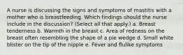 A nurse is discussing the signs and symptoms of mastitis with a mother who is breastfeeding. Which findings should the nurse include in the discussion? (Select all that apply.) a. Breast tenderness b. Warmth in the breast c. Area of redness on the breast often resembling the shape of a pie wedge d. Small white blister on the tip of the nipple e. Fever and flulike symptoms